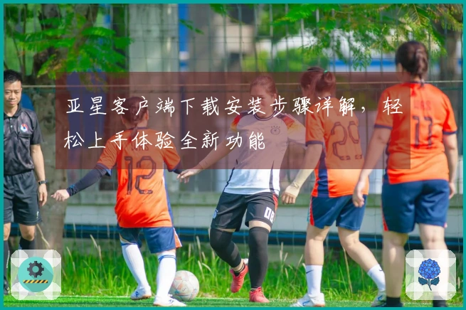 亚星客户端下载安装步骤详解，轻松上手体验全新功能