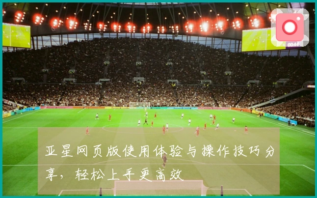 亚星网页版使用体验与操作技巧分享，轻松上手更高效