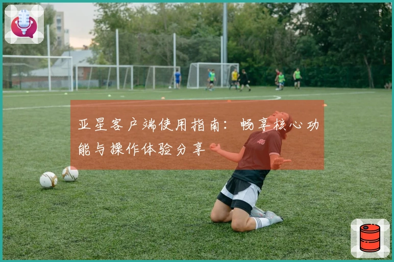 亚星客户端使用指南：畅享核心功能与操作体验分享